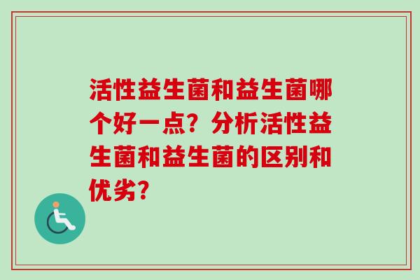 活性益生菌和益生菌哪个好一点？分析活性益生菌和益生菌的区别和优劣？