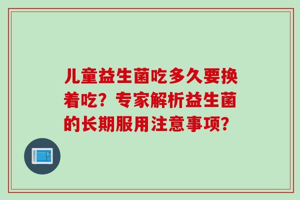儿童益生菌吃多久要换着吃?专家解析益生菌的长期服用注意事项? 儿童益生菌吃多久要换着吃?专家解析益生菌的长期服用注意事项?