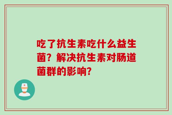 吃了抗生素吃什么益生菌?解决抗生素对肠道菌群的影响? 吃了抗生素吃什么益生菌?解决抗生素对肠道菌群的影响?