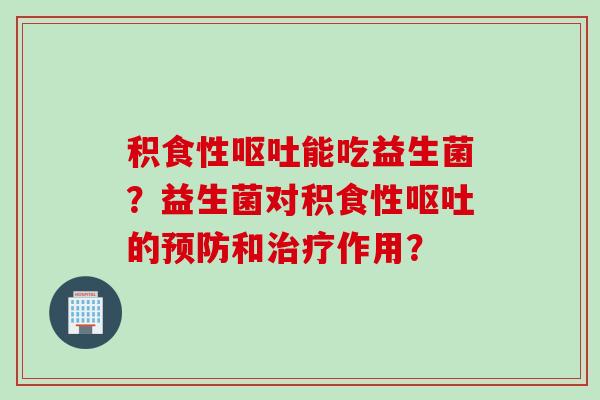 积食性呕吐能吃益生菌？益生菌对积食性呕吐的预防和治疗作用？
