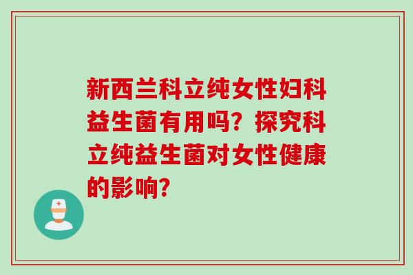 新西兰科立纯女性益生菌有用吗?探究科立纯益生菌对女性健康的影响? 新西兰科立纯女性益生菌有用吗?探究科立纯益生菌对女性健康的影响?
