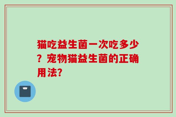 猫吃益生菌一次吃多少?宠物猫益生菌的正确用法? 猫吃益生菌一次吃多少?宠物猫益生菌的正确用法?