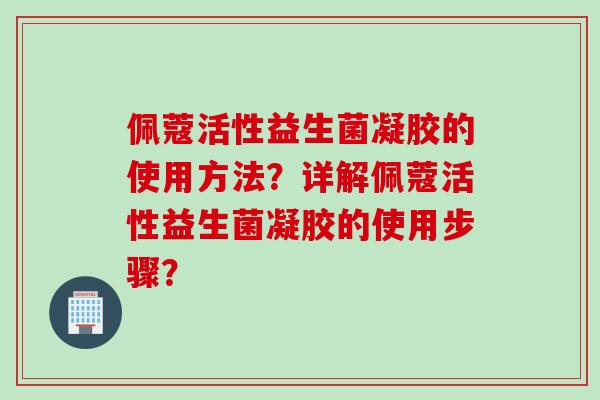 佩蔻活性益生菌凝胶的使用方法？详解佩蔻活性益生菌凝胶的使用步骤？