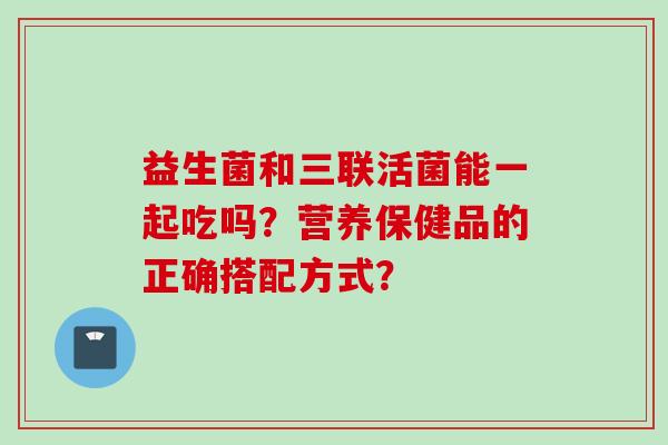 益生菌和三联活菌能一起吃吗?营养保健品的正确搭配方式? 益生菌和三联活菌能一起吃吗?营养保健品的正确搭配方式?