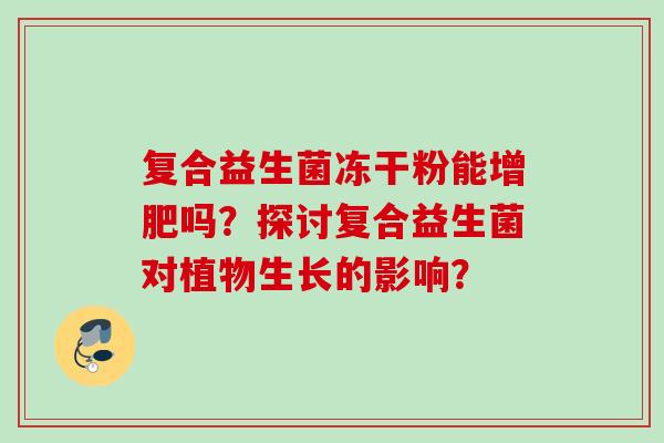 复合益生菌冻干粉能增肥吗?探讨复合益生菌对植物生长的影响? 复合益生菌冻干粉能增肥吗?探讨复合益生菌对植物生长的影响?