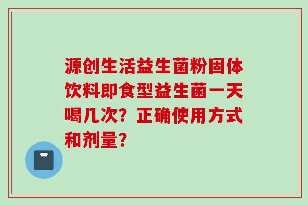 源创生活益生菌粉固体饮料即食型益生菌一天喝几次?正确使用方式和剂量? 源创生活益生菌粉固体饮料即食型益生菌一天喝几次?正确使用方式和剂量?
