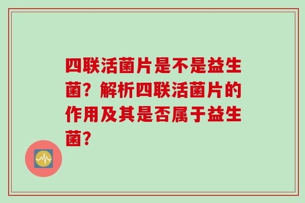 四联活菌片是不是益生菌?解析四联活菌片的作用及其是否属于益生菌? 四联活菌片是不是益生菌?解析四联活菌片的作用及其是否属于益生菌?