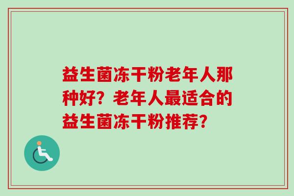 益生菌冻干粉老年人那种好?老年人适合的益生菌冻干粉推荐? 益生菌冻干粉老年人那种好?老年人适合的益生菌冻干粉推荐?