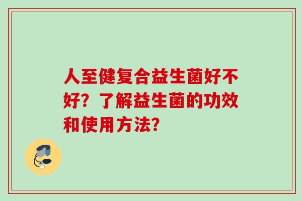 人至健复合益生菌好不好?了解益生菌的功效和使用方法? 人至健复合益生菌好不好?了解益生菌的功效和使用方法?