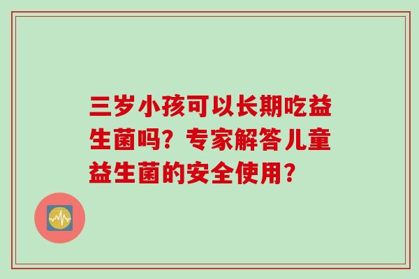 三岁小孩可以长期吃益生菌吗?专家解答儿童益生菌的安全使用? 三岁小孩可以长期吃益生菌吗?专家解答儿童益生菌的安全使用?