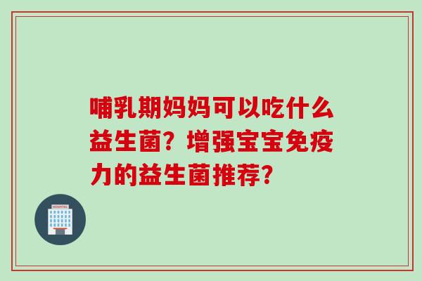 哺乳期妈妈可以吃什么益生菌?增强宝宝力的益生菌推荐? 哺乳期妈妈可以吃什么益生菌?增强宝宝力的益生菌推荐?