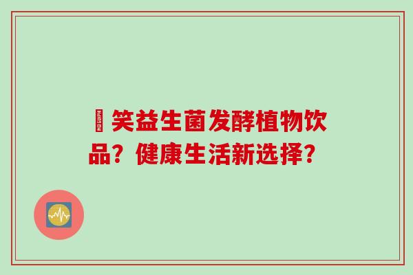 夻笑益生菌发酵植物饮品?健康生活新选择? 夻笑益生菌发酵植物饮品?健康生活新选择?