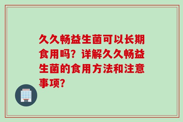 久久畅益生菌可以长期食用吗?详解久久畅益生菌的食用方法和注意事项? 久久畅益生菌可以长期食用吗?详解久久畅益生菌的食用方法和注意事项?
