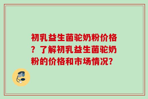 初乳益生菌驼奶粉价格?了解初乳益生菌驼奶粉的价格和市场情况? 初乳益生菌驼奶粉价格?了解初乳益生菌驼奶粉的价格和市场情况?