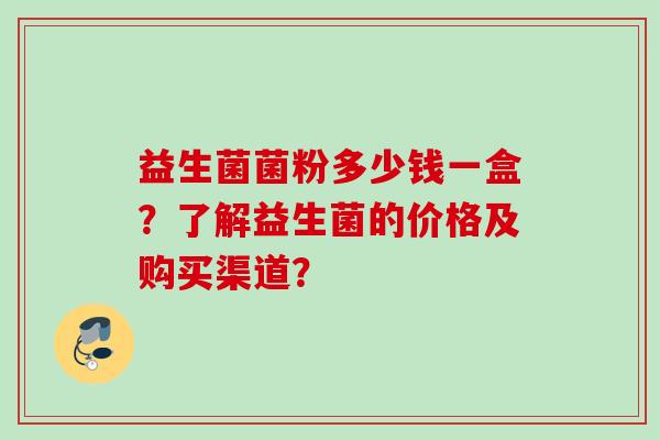 益生菌菌粉多少钱一盒?了解益生菌的价格及购买渠道? 益生菌菌粉多少钱一盒?了解益生菌的价格及购买渠道?