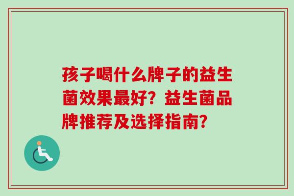 孩子喝什么牌子的益生菌效果最好？益生菌品牌推荐及选择指南？