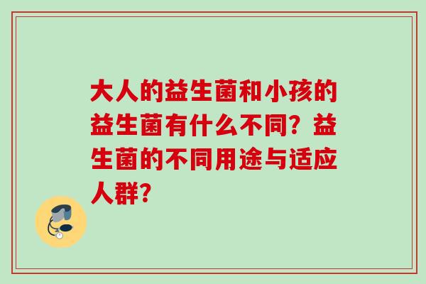 大人的益生菌和小孩的益生菌有什么不同?益生菌的不同用途与适应人群? 大人的益生菌和小孩的益生菌有什么不同?益生菌的不同用途与适应人群?