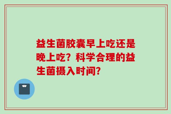 益生菌胶囊早上吃还是晚上吃?科学合理的益生菌摄入时间? 益生菌胶囊早上吃还是晚上吃?科学合理的益生菌摄入时间?