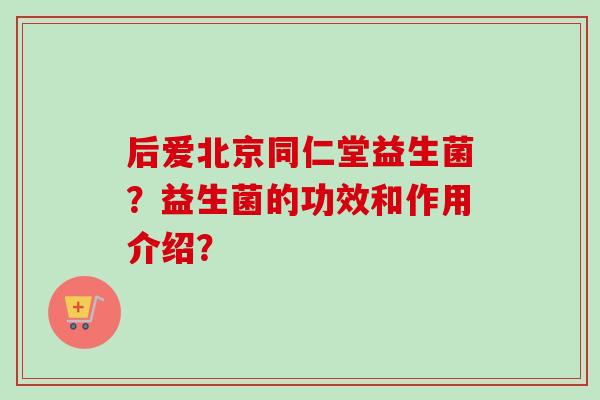后爱北京同仁堂益生菌?益生菌的功效和作用介绍? 后爱北京同仁堂益生菌?益生菌的功效和作用介绍?