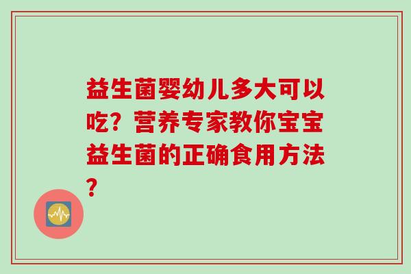 益生菌婴幼儿多大可以吃?营养专家教你宝宝益生菌的正确食用方法? 益生菌婴幼儿多大可以吃?营养专家教你宝宝益生菌的正确食用方法?