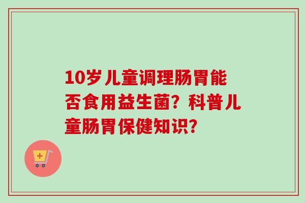 10岁儿童调理肠胃能否食用益生菌?科普儿童肠胃保健知识? 10岁儿童调理肠胃能否食用益生菌?科普儿童肠胃保健知识?