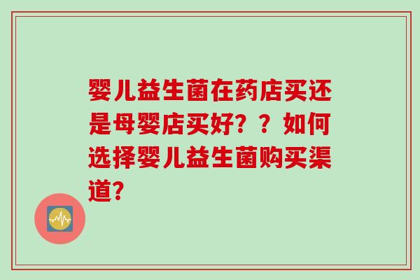 婴儿益生菌在药店买还是母婴店买好??如何选择婴儿益生菌购买渠道? 婴儿益生菌在药店买还是母婴店买好??如何选择婴儿益生菌购买渠道?