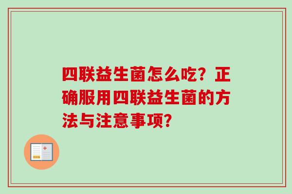 四联益生菌怎么吃?正确服用四联益生菌的方法与注意事项? 四联益生菌怎么吃?正确服用四联益生菌的方法与注意事项?