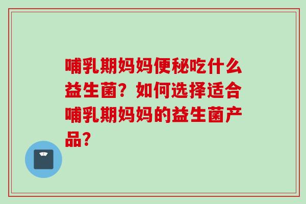 哺乳期妈妈便秘吃什么益生菌？如何选择适合哺乳期妈妈的益生菌产品？
