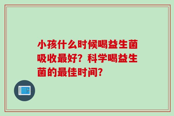 小孩什么时候喝益生菌吸收最好？科学喝益生菌的最佳时间？