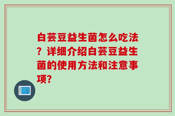 白芸豆益生菌怎么吃法?详细介绍白芸豆益生菌的使用方法和注意事项? 白芸豆益生菌怎么吃法?详细介绍白芸豆益生菌的使用方法和注意事项?