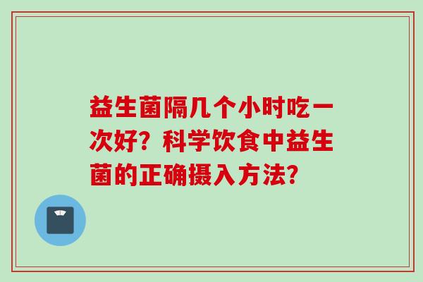 益生菌隔几个小时吃一次好?科学饮食中益生菌的正确摄入方法? 益生菌隔几个小时吃一次好?科学饮食中益生菌的正确摄入方法?