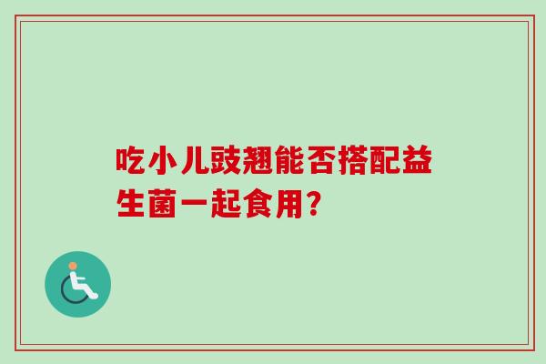 吃小儿豉翘能否搭配益生菌一起食用? 吃小儿豉翘能否搭配益生菌一起食用?