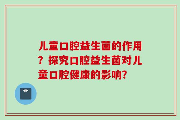 儿童口腔益生菌的作用?探究口腔益生菌对儿童口腔健康的影响? 儿童口腔益生菌的作用?探究口腔益生菌对儿童口腔健康的影响?