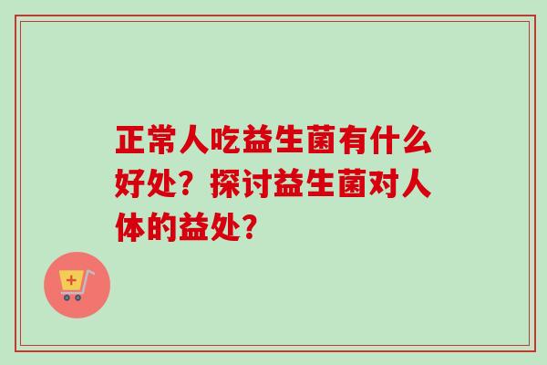 正常人吃益生菌有什么好处?探讨益生菌对人体的益处? 正常人吃益生菌有什么好处?探讨益生菌对人体的益处?