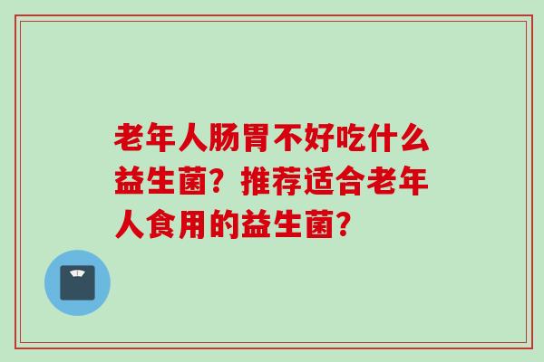 老年人肠胃不好吃什么益生菌?推荐适合老年人食用的益生菌? 老年人肠胃不好吃什么益生菌?推荐适合老年人食用的益生菌?