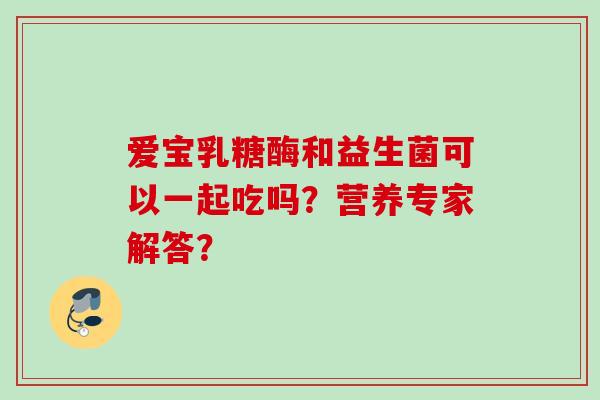 爱宝乳糖酶和益生菌可以一起吃吗?营养专家解答? 爱宝乳糖酶和益生菌可以一起吃吗?营养专家解答?