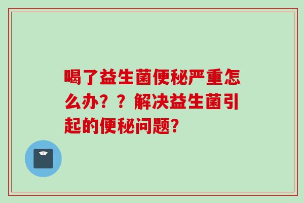 喝了益生菌严重怎么办？？解决益生菌引起的问题？