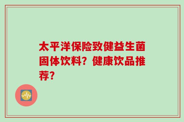 太平洋保险致健益生菌固体饮料？健康饮品推荐？