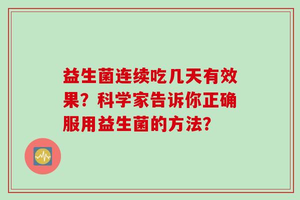 益生菌连续吃几天有效果?科学家告诉你正确服用益生菌的方法? 益生菌连续吃几天有效果?科学家告诉你正确服用益生菌的方法?