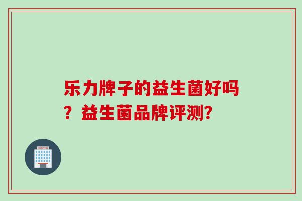乐力牌子的益生菌好吗?益生菌品牌评测? 乐力牌子的益生菌好吗?益生菌品牌评测?