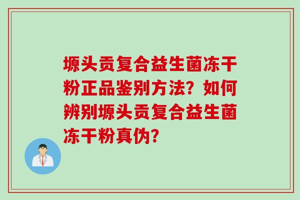 塬头贡复合益生菌冻干粉正品鉴别方法？如何辨别塬头贡复合益生菌冻干粉真伪？