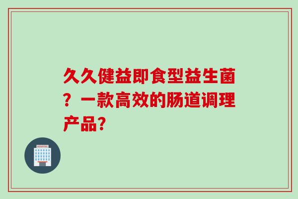 久久健益即食型益生菌?一款高效的肠道调理产品? 久久健益即食型益生菌?一款高效的肠道调理产品?