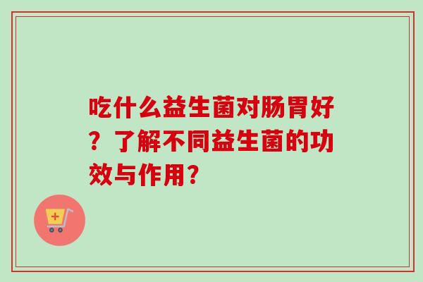 吃什么益生菌对肠胃好?了解不同益生菌的功效与作用? 吃什么益生菌对肠胃好?了解不同益生菌的功效与作用?