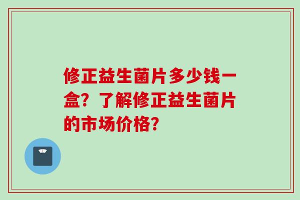 修正益生菌片多少钱一盒?了解修正益生菌片的市场价格? 修正益生菌片多少钱一盒?了解修正益生菌片的市场价格?