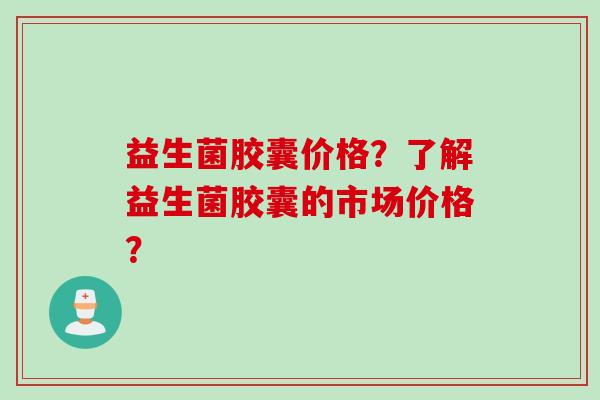 益生菌胶囊价格?了解益生菌胶囊的市场价格? 益生菌胶囊价格?了解益生菌胶囊的市场价格?