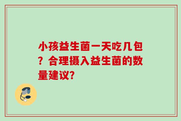 小孩益生菌一天吃几包?合理摄入益生菌的数量建议? 小孩益生菌一天吃几包?合理摄入益生菌的数量建议?