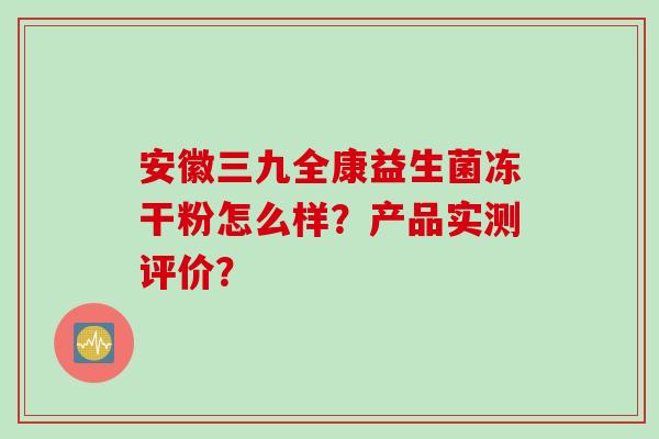 安徽三九全康益生菌冻干粉怎么样?产品实测评价? 安徽三九全康益生菌冻干粉怎么样?产品实测评价?