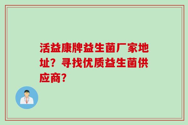 活益康牌益生菌厂家地址?寻找优质益生菌供应商? 活益康牌益生菌厂家地址?寻找优质益生菌供应商?