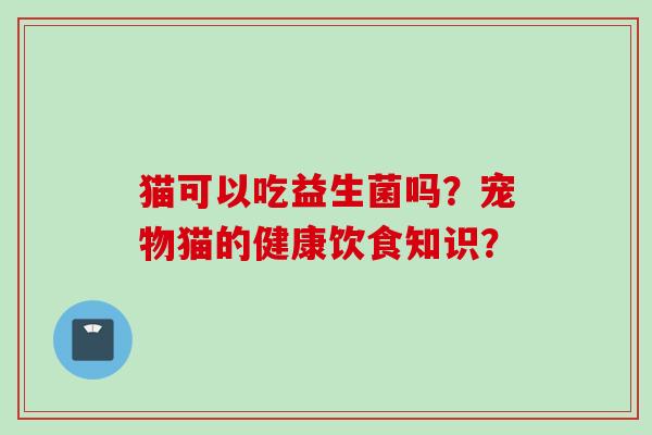 猫可以吃益生菌吗?宠物猫的健康饮食知识? 猫可以吃益生菌吗?宠物猫的健康饮食知识?