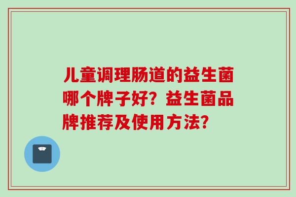 儿童调理肠道的益生菌哪个牌子好?益生菌品牌推荐及使用方法? 儿童调理肠道的益生菌哪个牌子好?益生菌品牌推荐及使用方法?